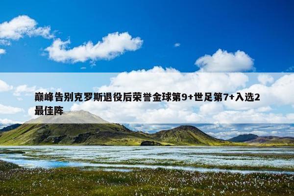 巅峰告别克罗斯退役后荣誉金球第9+世足第7+入选2最佳阵