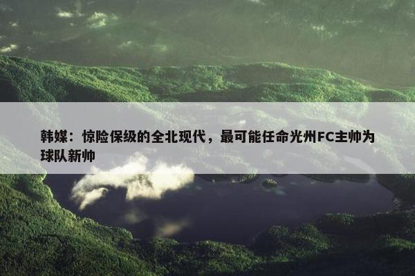 韩媒：惊险保级的全北现代，最可能任命光州FC主帅为球队新帅