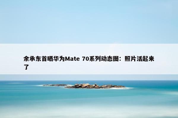 余承东首晒华为Mate 70系列动态图：照片活起来了