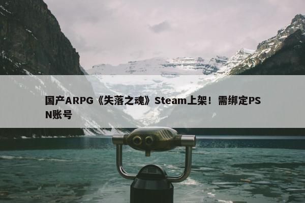 国产ARPG《失落之魂》Steam上架！需绑定PSN账号