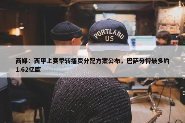 西媒：西甲上赛季转播费分配方案公布，巴萨分得最多约1.62亿欧