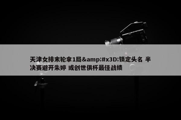 天津女排末轮拿1局&#x3D;锁定头名 半决赛避开朱婷 或创世俱杯最佳战绩