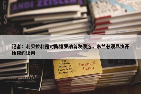 记者：利贝拉利是对阵维罗纳首发候选，米兰必须尽快开始续约谈判