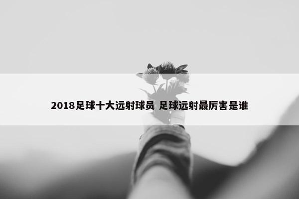 2018足球十大远射球员 足球远射最厉害是谁