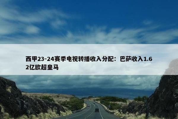 西甲23-24赛季电视转播收入分配：巴萨收入1.62亿欧超皇马