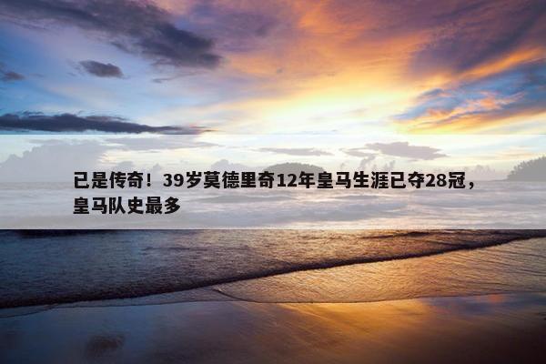 已是传奇！39岁莫德里奇12年皇马生涯已夺28冠，皇马队史最多