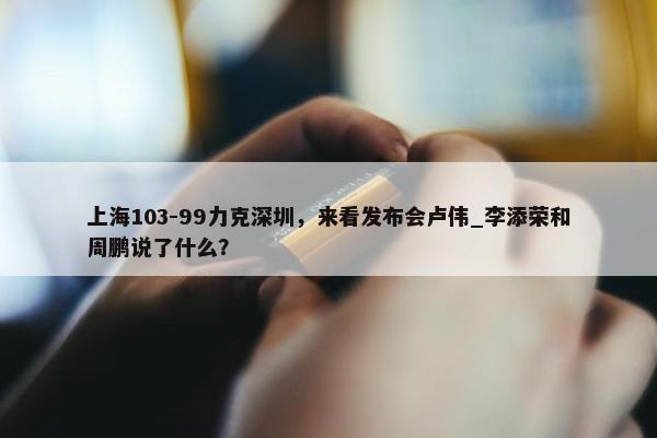 上海103-99力克深圳，来看发布会卢伟_李添荣和周鹏说了什么？