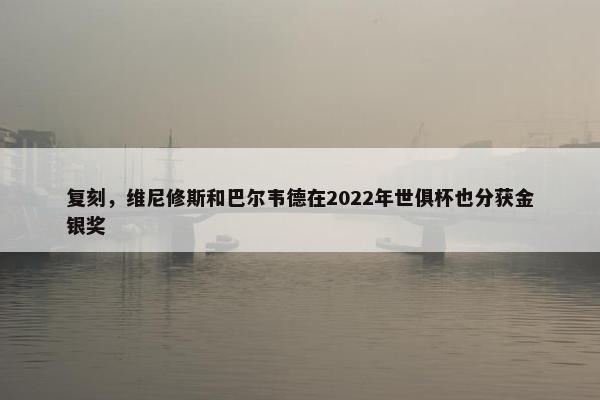 复刻，维尼修斯和巴尔韦德在2022年世俱杯也分获金银奖