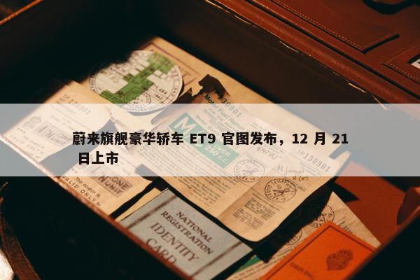 蔚来旗舰豪华轿车 ET9 官图发布，12 月 21 日上市