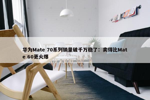 华为Mate 70系列销量破千万稳了：卖得比Mate 60更火爆