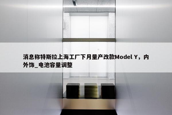 消息称特斯拉上海工厂下月量产改款Model Y，内外饰_电池容量调整