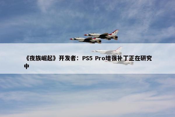 《夜族崛起》开发者：PS5 Pro增强补丁正在研究中