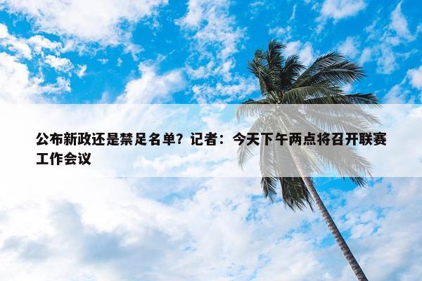 公布新政还是禁足名单？记者：今天下午两点将召开联赛工作会议