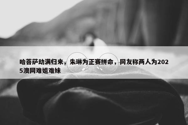 哈菩萨劫满归来，朱琳为正赛拼命，网友称两人为2025澳网难姐难妹