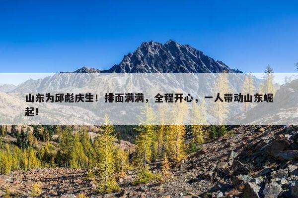 山东为邱彪庆生！排面满满，全程开心，一人带动山东崛起！