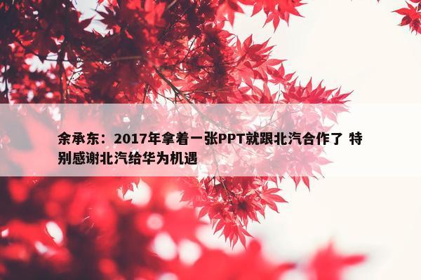 余承东：2017年拿着一张PPT就跟北汽合作了 特别感谢北汽给华为机遇