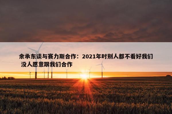 余承东谈与赛力斯合作：2021年时别人都不看好我们 没人愿意跟我们合作