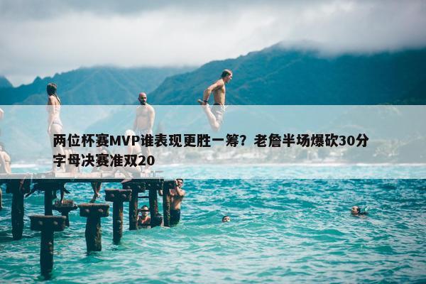 两位杯赛MVP谁表现更胜一筹？老詹半场爆砍30分 字母决赛准双20