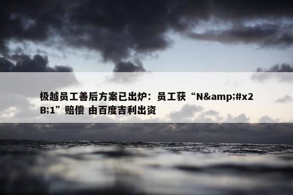 极越员工善后方案已出炉：员工获“N&#x2B;1”赔偿 由百度吉利出资