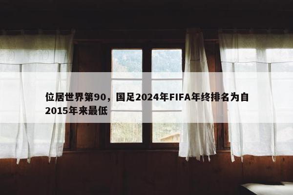 位居世界第90，国足2024年FIFA年终排名为自2015年来最低