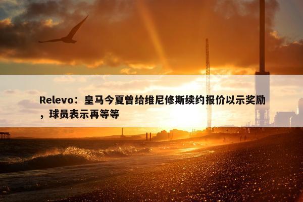 Relevo：皇马今夏曾给维尼修斯续约报价以示奖励，球员表示再等等