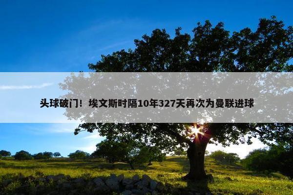 头球破门！埃文斯时隔10年327天再次为曼联进球