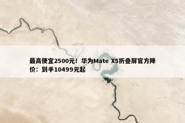 最高便宜2500元！华为Mate X5折叠屏官方降价：到手10499元起