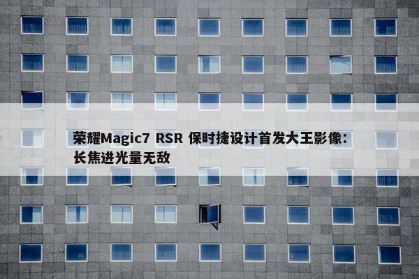 荣耀Magic7 RSR 保时捷设计首发大王影像：长焦进光量无敌