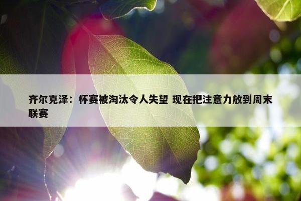 齐尔克泽：杯赛被淘汰令人失望 现在把注意力放到周末联赛