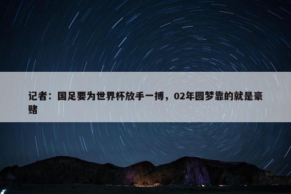 记者：国足要为世界杯放手一搏，02年圆梦靠的就是豪赌