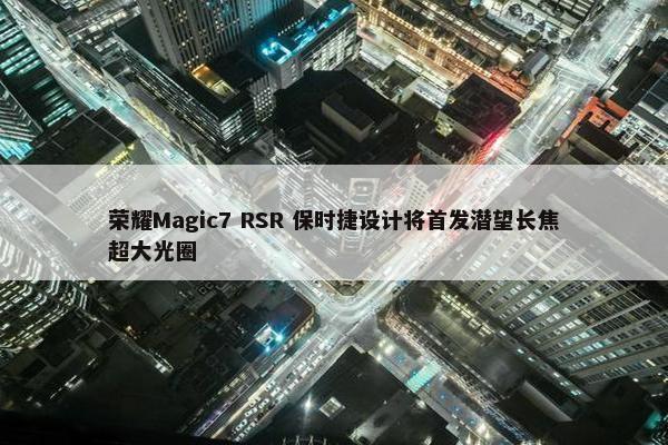 荣耀Magic7 RSR 保时捷设计将首发潜望长焦超大光圈