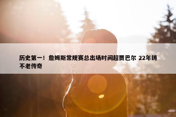 历史第一！詹姆斯常规赛总出场时间超贾巴尔 22年铸不老传奇