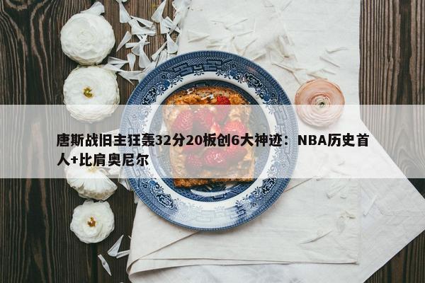 唐斯战旧主狂轰32分20板创6大神迹：NBA历史首人+比肩奥尼尔