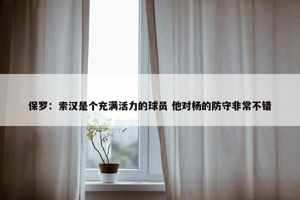 保罗：索汉是个充满活力的球员 他对杨的防守非常不错