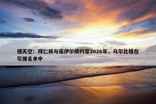 德天空：拜仁将与诺伊尔续约至2026年，乌尔比格在引援名单中