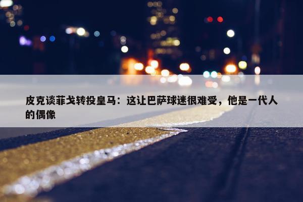 皮克谈菲戈转投皇马：这让巴萨球迷很难受，他是一代人的偶像