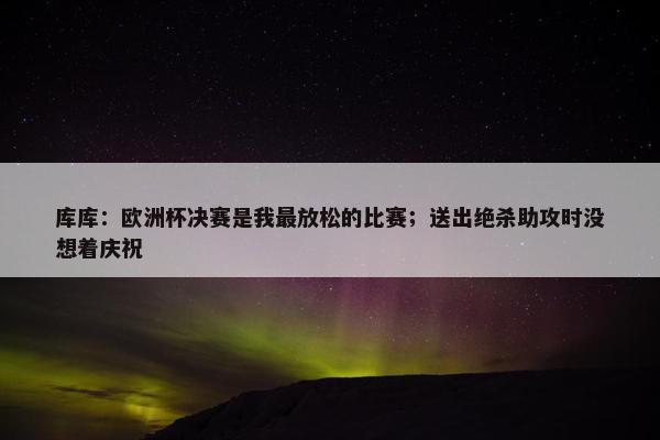 库库：欧洲杯决赛是我最放松的比赛；送出绝杀助攻时没想着庆祝