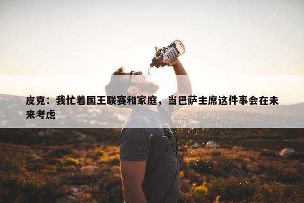 皮克：我忙着国王联赛和家庭，当巴萨主席这件事会在未来考虑