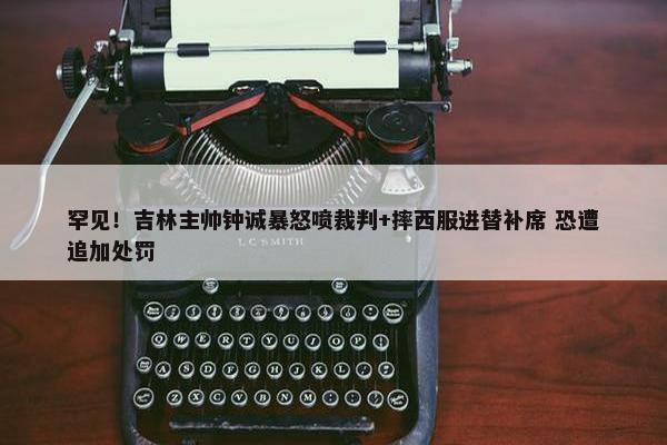 罕见！吉林主帅钟诚暴怒喷裁判+摔西服进替补席 恐遭追加处罚