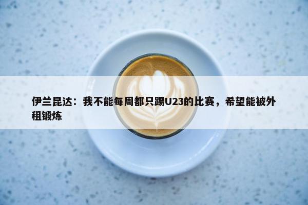 伊兰昆达：我不能每周都只踢U23的比赛，希望能被外租锻炼