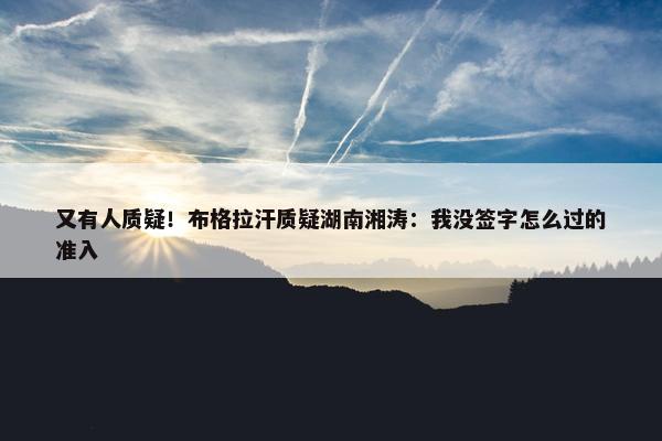 又有人质疑！布格拉汗质疑湖南湘涛：我没签字怎么过的准入