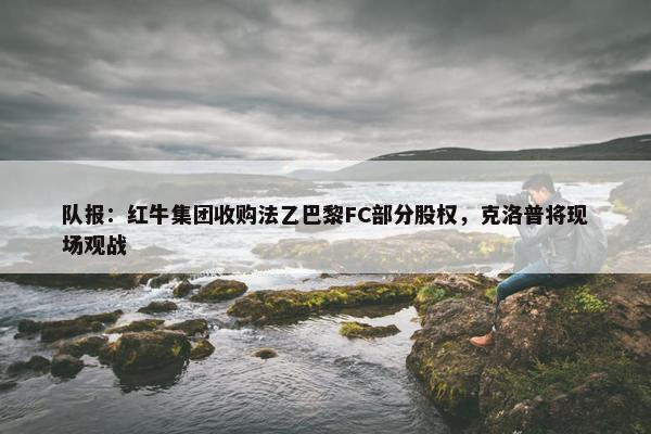 队报：红牛集团收购法乙巴黎FC部分股权，克洛普将现场观战