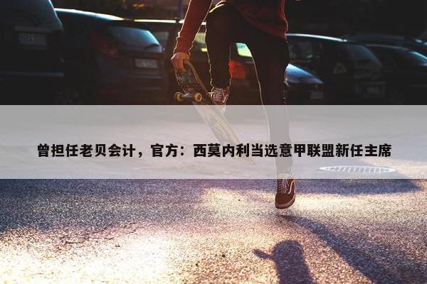 曾担任老贝会计，官方：西莫内利当选意甲联盟新任主席