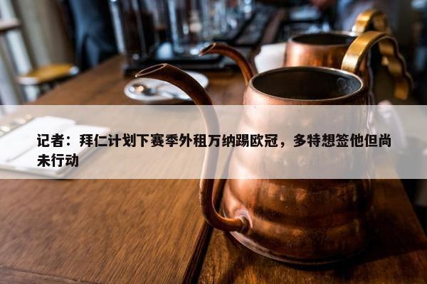 记者：拜仁计划下赛季外租万纳踢欧冠，多特想签他但尚未行动