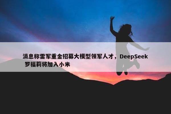 消息称雷军重金招募大模型领军人才，DeepSeek 罗福莉将加入小米