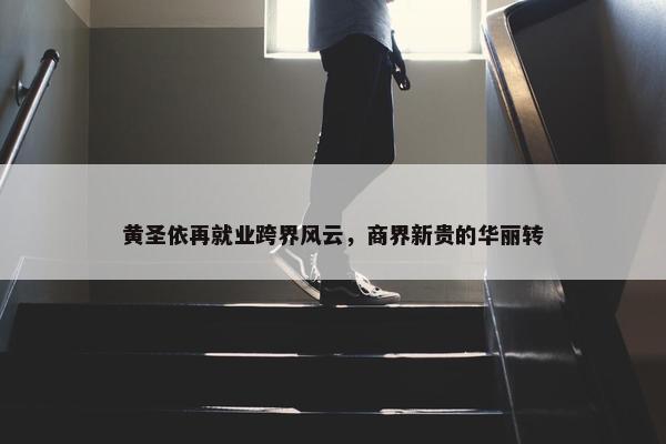 黄圣依再就业跨界风云，商界新贵的华丽转