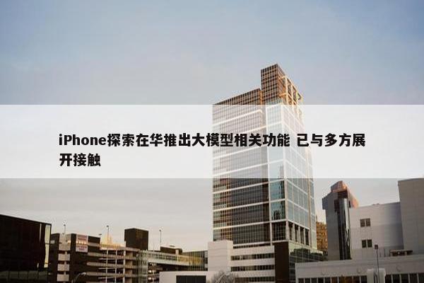 iPhone探索在华推出大模型相关功能 已与多方展开接触