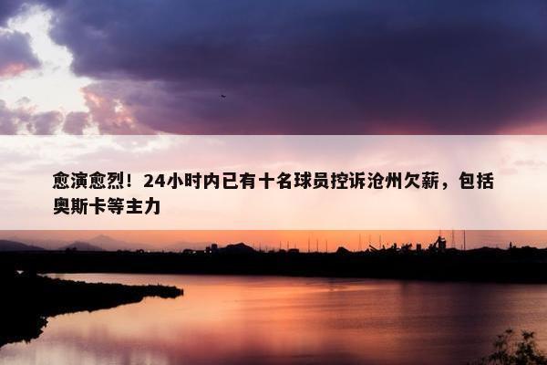 愈演愈烈！24小时内已有十名球员控诉沧州欠薪，包括奥斯卡等主力