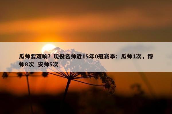 瓜帅要双响？现役名帅近15年0冠赛季：瓜帅1次，穆帅8次_安帅5次