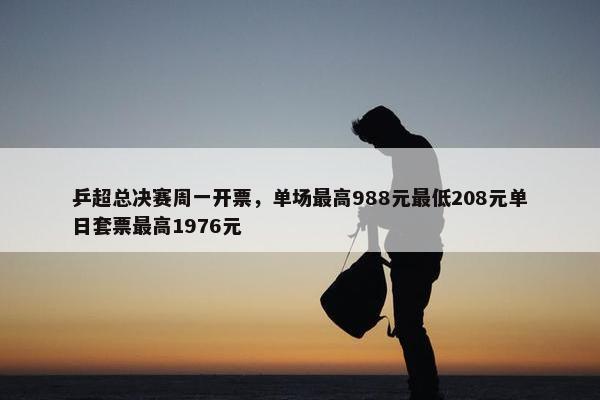 乒超总决赛周一开票，单场最高988元最低208元单日套票最高1976元